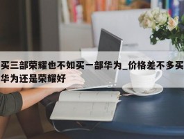买三部荣耀也不如买一部华为_价格差不多买华为还是荣耀好