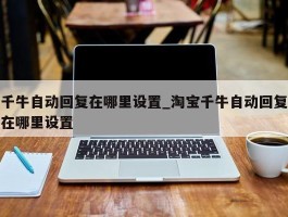 千牛自动回复在哪里设置_淘宝千牛自动回复在哪里设置
