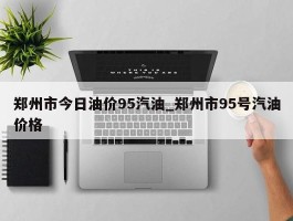 郑州市今日油价95汽油_郑州市95号汽油价格