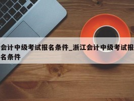 会计中级考试报名条件_浙江会计中级考试报名条件