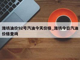 潍坊油价92号汽油今天价格_潍坊今日汽油价格查询