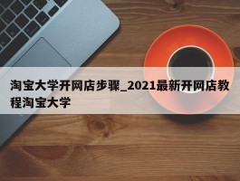 淘宝大学开网店步骤_2021最新开网店教程淘宝大学