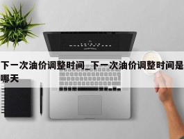 下一次油价调整时间_下一次油价调整时间是哪天