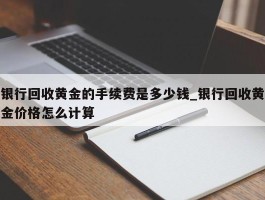 银行回收黄金的手续费是多少钱_银行回收黄金价格怎么计算