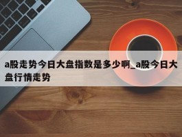 a股走势今日大盘指数是多少啊_a股今日大盘行情走势