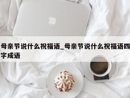 母亲节说什么祝福语_母亲节说什么祝福语四字成语