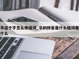 卒这个字怎么读组词_卒的拼音是什么组词是什么