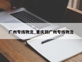 广州专线物流_重庆到广州专线物流