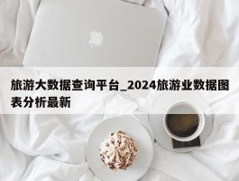 旅游大数据查询平台_2024旅游业数据图表分析最新