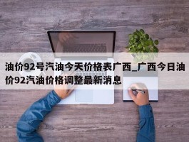 油价92号汽油今天价格表广西_广西今日油价92汽油价格调整最新消息