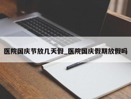 医院国庆节放几天假_医院国庆假期放假吗