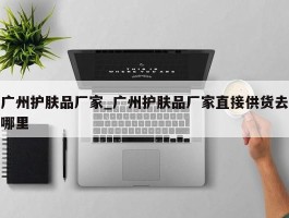广州护肤品厂家_广州护肤品厂家直接供货去哪里