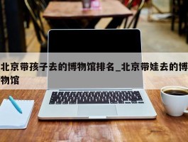 北京带孩子去的博物馆排名_北京带娃去的博物馆