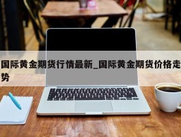 国际黄金期货行情最新_国际黄金期货价格走势