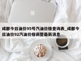 成都今日油价95号汽油价格查询表_成都今日油价92汽油价格调整最新消息