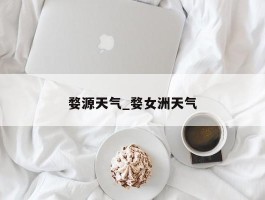 婺源天气_婺女洲天气