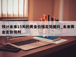 预计未来15天的黄金价格走势图片_未来黄金走势预判