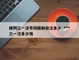 排列三一注号码限制投注多少_***排列三一注多少钱