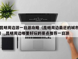 昆明周边游一日游攻略（昆明周边最近的城市）_昆明周边哪里好玩的景点推荐一日游
