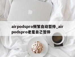 airpodspro频繁自动暂停_airpodspro老是自己暂停