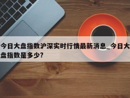 今日大盘指数沪深实时行情最新消息_今日大盘指数是多少?