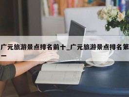 广元旅游景点排名前十_广元旅游景点排名第一