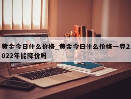 黄金今日什么价格_黄金今日什么价格一克2022年能降价吗
