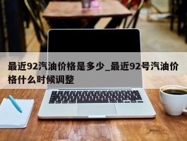 最近92汽油价格是多少_最近92号汽油价格什么时候调整