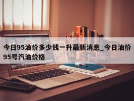 今日95油价多少钱一升最新消息_今日油价95号汽油价格