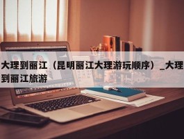 大理到丽江（昆明丽江大理游玩顺序）_大理到丽江旅游