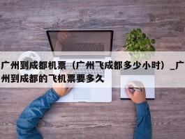 广州到成都机票（广州飞成都多少小时）_广州到成都的飞机票要多久