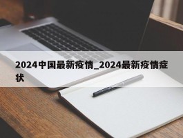 2024中国最新疫情_2024最新疫情症状