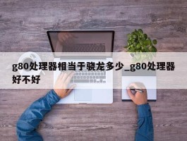 g80处理器相当于骁龙多少_g80处理器好不好