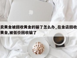 卖黄金被回收黄金的骗了怎么办_在金店回收黄金,被低价回收骗了