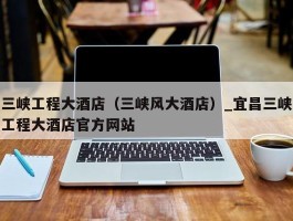 三峡工程大酒店（三峡风大酒店）_宜昌三峡工程大酒店官方网站