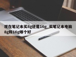 现在笔记本买8g还是16g_买笔记本电脑8g和16g哪个好