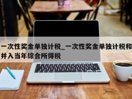 一次性奖金单独计税_一次性奖金单独计税和并入当年综合所得税