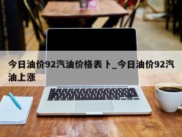 今日油价92汽油价格表卜_今日油价92汽油上涨