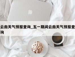 云南天气预报查询_五一期间云南天气预报查询