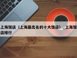 上海饭店（上海最出名的十大饭店）_上海饭店排行