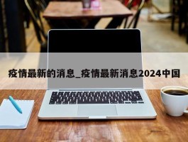 疫情最新的消息_疫情最新消息2024中国