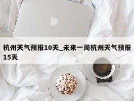 杭州天气预报10天_未来一周杭州天气预报15天