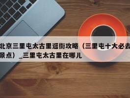 北京三里屯太古里逛街攻略（三里屯十大必去景点）_三里屯太古里在哪儿