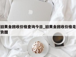 旧黄金回收价格查询今日_旧黄金回收价格走势图