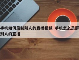 手机如何录制别人的直播视频_手机怎么录屏别人的直播