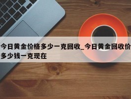 今日黄金价格多少一克回收_今日黄金回收价多少钱一克现在