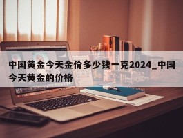中国黄金今天金价多少钱一克2024_中国今天黄金的价格