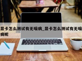 显卡怎么测试有无暗病_显卡怎么测试有无暗病呢