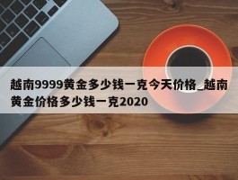 越南9999黄金多少钱一克今天价格_越南黄金价格多少钱一克2020