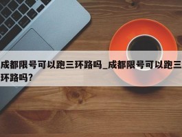 成都限号可以跑三环路吗_成都限号可以跑三环路吗?